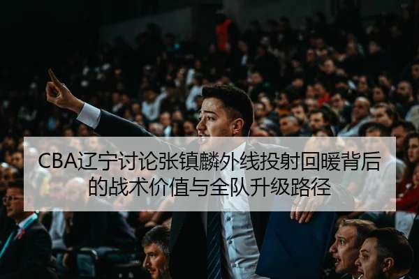 CBA辽宁讨论张镇麟外线投射回暖背后的战术价值与全队升级路径